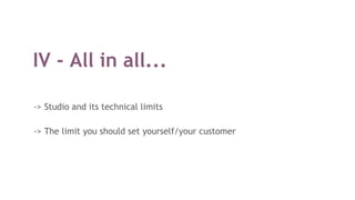 IV - All in all...
-> Studio and its technical limits
-> The limit you should set yourself/your customer
 