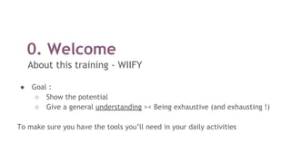 0. Welcome
About this training - WIIFY
● Goal :
○ Show the potential
○ Give a general understanding >< Being exhaustive (and exhausting !)
To make sure you have the tools you’ll need in your daily activities
 