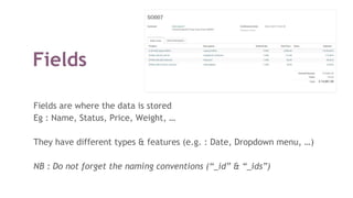 Fields
Fields are where the data is stored
Eg : Name, Status, Price, Weight, …
They have different types & features (e.g. : Date, Dropdown menu, …)
NB : Do not forget the naming conventions (“_id” & “_ids”)
 