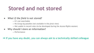 ● What if the field is not stored?
→ It’s not searchable
→ No Group by possible (not available in the pivot view)
→ Not usable in record rules (to be developed during the Access Rights session)
● Why should I store an information?
→ Performance
⇒ If you have any doubt, you can always ask to a technically skilled colleague
Stored and not stored
 