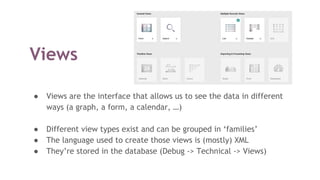 Views
● Views are the interface that allows us to see the data in different
ways (a graph, a form, a calendar, …)
● Different view types exist and can be grouped in ‘families’
● The language used to create those views is (mostly) XML
● They’re stored in the database (Debug -> Technical -> Views)
 