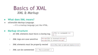 Basics of XML
XML & Markup
● What does XML means?
● eXtensible Markup Language.
→ It’s a markup language just like HTML.
● Markup structure
○ All XML elements must have a closing tag.
○ XML tags are case sensitive
○ XML elements must be properly nested
○ XML can be commented
 