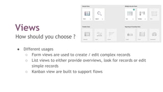 Views
How should you choose ?
● Different usages
○ Form views are used to create / edit complex records
○ List views to either provide overviews, look for records or edit
simple records
○ Kanban view are built to support flows
 