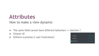 Attributes
How to make a view dynamic
● The same field cannot have different behaviors => Solution ?
● Clearer UI
● Enforce a process (! user frustration)
 