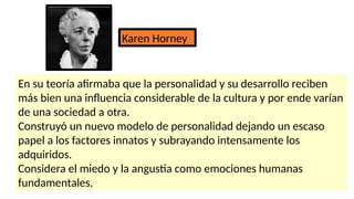 Karen Horney
En su teoría afirmaba que la personalidad y su desarrollo reciben
más bien una influencia considerable de la cultura y por ende varían
de una sociedad a otra.
Construyó un nuevo modelo de personalidad dejando un escaso
papel a los factores innatos y subrayando intensamente los
adquiridos.
Considera el miedo y la angustia como emociones humanas
fundamentales.
 