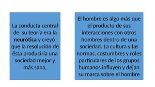 La conducta central
de su teoría era la
neurótica y creyó
que la resolución de
ésta produciría una
sociedad mejor y
más sana,
El hombre es algo más que
el producto de sus
interacciones con otros
hombres dentro de una
sociedad. La cultura y las
normas, costumbres y roles
particulares de los grupos
humanos influyen y dejan
su marca sobre el hombre
 