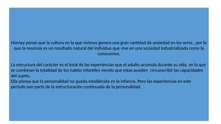 Horney pensó que la cultura en la que vivimos genera una gran cantidad de ansiedad en los seres , por lo
que la neurosis es un resultado natural del individuo que vive en una sociedad industrializada como la
conocemos.
La estructura del carácter es el total de las experiencias que el adulto acumula durante su vida, en la que
se combinan la totalidad de los habito infantiles viendo que estas pueden circunscribir las capacidades
del sujeto.
Ella piensa que la personalidad no queda establecida en la infancia. Pero las experiencias en este
periodo son parte de la estructuración continuada de la personalidad.
 