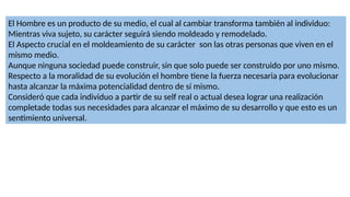 El Hombre es un producto de su medio, el cual al cambiar transforma también al individuo:
Mientras viva sujeto, su carácter seguirá siendo moldeado y remodelado.
El Aspecto crucial en el moldeamiento de su carácter son las otras personas que viven en el
mismo medio.
Aunque ninguna sociedad puede construir, sin que solo puede ser construido por uno mismo.
Respecto a la moralidad de su evolución el hombre tiene la fuerza necesaria para evolucionar
hasta alcanzar la máxima potencialidad dentro de sí mismo.
Consideró que cada individuo a partir de su self real o actual desea lograr una realización
completade todas sus necesidades para alcanzar el máximo de su desarrollo y que esto es un
sentimiento universal.
 