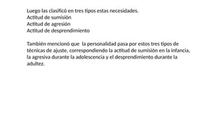 Luego las clasificó en tres tipos estas necesidades.
Actitud de sumisión
Actitud de agresión
Actitud de desprendimiento
También mencionó que la personalidad pasa por estos tres tipos de
técnicas de ajuste, correspondiendo la actitud de sumisión en la infancia,
la agresiva durante la adolescencia y el desprendimiento durante la
adultez.
 