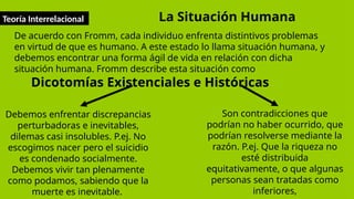 Teoría Interrelacional
De acuerdo con Fromm, cada individuo enfrenta distintivos problemas
en virtud de que es humano. A este estado lo llama situación humana, y
debemos encontrar una forma ágil de vida en relación con dicha
situación humana. Fromm describe esta situación como
Dicotomías Existenciales e Históricas
La Situación Humana
Debemos enfrentar discrepancias
perturbadoras e inevitables,
dilemas casi insolubles. P.ej. No
escogimos nacer pero el suicidio
es condenado socialmente.
Debemos vivir tan plenamente
como podamos, sabiendo que la
muerte es inevitable.
Son contradicciones que
podrían no haber ocurrido, que
podrían resolverse mediante la
razón. P.ej. Que la riqueza no
esté distribuida
equitativamente, o que algunas
personas sean tratadas como
inferiores,
 