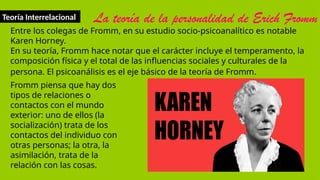 Teoría Interrelacional La teoría de la personalidad de Erich Fromm
Entre los colegas de Fromm, en su estudio socio-psicoanalítico es notable
Karen Horney.
En su teoría, Fromm hace notar que el carácter incluye el temperamento, la
composición física y el total de las influencias sociales y culturales de la
persona. El psicoanálisis es el eje básico de la teoría de Fromm.
Fromm piensa que hay dos
tipos de relaciones o
contactos con el mundo
exterior: uno de ellos (la
socialización) trata de los
contactos del individuo con
otras personas; la otra, la
asimilación, trata de la
relación con las cosas.
 