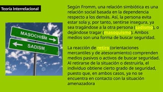 Teoría Interrelacional Según Fromm, una relación simbiótica es una
relación social basada en la dependencia
respecto a los demás. Así, la persona evita
estar sola y, por tanto, sentirse insegura, ya
sea tragándose a la otra persona (sadismo), o
dejándose tragar (masoquismo). Ambos
medios son una forma de buscar seguridad.
La reacción de retiro (orientaciones
mercantiles y de atesoramiento) comprenden
medios pasivos o activos de buscar seguridad.
Al retirarse de la situación o destruirla, el
individuo obtiene cierto grado de seguridad,
puesto que, en ambos casos, ya no se
encuentra en contacto con la situación
amenazadora
 