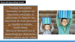 Muchas actividades
humanas, en especial las
respuestas complejas, se
adquieren al observar las
respuestas de otras personas
y, llegada la ocasión,
imitándolas.
Bandura demostró que el
aprendizaje por observación
es muy común en los niños.
Teoría del Aprendizaje Social
 