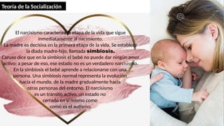 El narcisismo caracteriza la etapa de la vida que sigue
inmediatamente al nacimiento.
La madre es decisiva en la primera etapa de la vida. Se establece
la diada madre-hijo, llamada simbiosis.
Caruso dice que en la simbiosis el bebé no puede dar ningún amor
activo; a pesar de eso, ese estado no es un verdadero narcisismo.
En la simbiosis el bebé aprende a relacionarse con una
persona. Una simbiosis normal representa la evolución
hacia el mundo, de la madre gradualmente hacia
otras personas del entorno. El narcisismo
es un tránsito activo, un estado no
cerrado en sí mismo como
como es el autismo.
Teoría de la Socialización
 