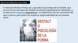 Teoría de la Relación con el Otro
A menudo Merleau-Ponty usa y aprueba la psicología de la Gestalt, que
es uno de los tres tipos de terapia humanista especialmente relevantes, y
se basa en el «holismo organísmico», la importancia de ser consciente del
aquí y ahora y que cada uno acepte la responsabilidad de sus propios
actos.
 