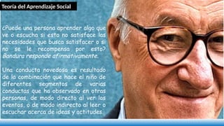 ¿Puede una persona aprender algo que
ve o escucha si esto no satisface las
necesidades que busca satisfacer o si
no se le recompensa por esto?
Bandura responde afirmativamente.
Una conducta novedosa es resultado
de la combinación que hace el niño de
diferentes segmentos de varias
conductas que ha observado en otras
personas, de modo directo al ver los
eventos, o de modo indirecto al leer o
escuchar acerca de ideas y actitudes.
Teoría del Aprendizaje Social
 