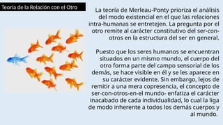 Teoría de la Relación con el Otro La teoría de Merleau-Ponty prioriza el análisis
del modo existencial en el que las relaciones
intra-humanas se entretejen. La pregunta por el
otro remite al carácter constitutivo del ser-con-
otros en la estructura del ser en general.
Puesto que los seres humanos se encuentran
situados en un mismo mundo, el cuerpo del
otro forma parte del campo sensorial de los
demás, se hace visible en él y se les aparece en
su carácter evidente. Sin embargo, lejos de
remitir a una mera copresencia, el concepto de
ser-con-otros-en-el mundo- enfatiza el carácter
inacabado de cada individualidad, lo cual la liga
de modo inherente a todos los demás cuerpos y
al mundo.
 