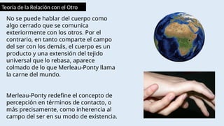 Teoría de la Relación con el Otro
No se puede hablar del cuerpo como
algo cerrado que se comunica
exteriormente con los otros. Por el
contrario, en tanto comparte el campo
del ser con los demás, el cuerpo es un
producto y una extensión del tejido
universal que lo rebasa, aparece
colmado de lo que Merleau-Ponty llama
la carne del mundo.
Merleau-Ponty redefine el concepto de
percepción en términos de contacto, o
más precisamente, como inherencia al
campo del ser en su modo de existencia.
 