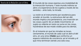Teoría de la Relación con el Otro El mundo de las cosas expresa una modalidad de
la interacción humana. Y este mundo indiviso se
abre a la experiencia de los sujetos a través de los
sentidos – ante todo, la mirada.
La visión es el instrumento por excelencia para
acceder al mundo. La estructura del ser-del-
mundo implica una pertenencia, una inserción en
las cosas a partir de un doble movimiento: el
sujeto es vidente en tanto se sume en las cosas,
haciéndose de ese modo visible para los demás.
En el instante en que las miradas se tocan,
ciertamente, el mundo de cada cual se abre al del
otro, en una única Visión que conforma un
espacio indistinto de conciencia: así el mirado y el
que mira terminan siendo una sola cosa.
 