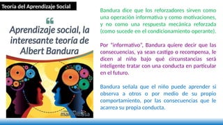 Bandura dice que los reforzadores sirven como
una operación informativa y como motivaciones,
y no como una respuesta mecánica reforzada
(como sucede en el condicionamiento operante).
Por “informativo”, Bandura quiere decir que las
consecuencias, ya sean castigo o recompensa, le
dicen al niño bajo qué circunstancias será
inteligente tratar con una conducta en particular
en el futuro.
Bandura señala que el niño puede aprender si
observa a otros o por medio de su propio
comportamiento, por las consecuencias que le
acarrea su propia conducta.
Teoría del Aprendizaje Social
 