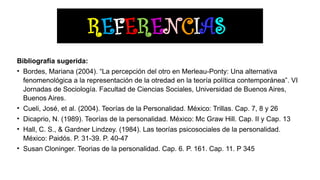 REFERENCIAS
Bibliografía sugerida:
• Bordes, Mariana (2004). “La percepción del otro en Merleau-Ponty: Una alternativa
fenomenológica a la representación de la otredad en la teoría política contemporánea”. VI
Jornadas de Sociología. Facultad de Ciencias Sociales, Universidad de Buenos Aires,
Buenos Aires.
• Cueli, José, et al. (2004). Teorías de la Personalidad. México: Trillas. Cap. 7, 8 y 26
• Dicaprio, N. (1989). Teorías de la personalidad. México: Mc Graw Hill. Cap. II y Cap. 13
• Hall, C. S., & Gardner Lindzey. (1984). Las teorías psicosociales de la personalidad.
México: Paidós. P. 31-39. P. 40-47
• Susan Cloninger. Teorias de la personalidad. Cap. 6. P. 161. Cap. 11. P 345
 