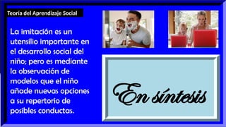 En síntesis
La imitación es un
utensilio importante en
el desarrollo social del
niño; pero es mediante
la observación de
modelos que el niño
añade nuevas opciones
a su repertorio de
posibles conductas.
Teoría del Aprendizaje Social
 
