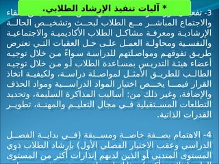 3
-
‫دور‬ ‫ل‬ ‫تفعي‬
‫اللقاء‬ ‫ق‬ ‫تحقي‬ ‫خالل‬ ‫ن‬ ‫م‬ ،‫ي‬ ‫الطالب‬ ‫د‬ ‫المرش‬
‫ة‬ ‫الحال‬ ‫ص‬ ‫وتشخي‬ ‫ث‬ ‫لبح‬ ‫الطالب‬ ‫ع‬ ‫م‬ ‫ر‬ ‫المباش‬ ‫واالجتماع‬
‫ة‬ ‫واالجتماعي‬ ‫ة‬ ‫األكاديمي‬ ‫الطالب‬ ‫ل‬ ‫مشاك‬ ‫ة‬ ‫ومعرف‬ ‫ة‬ ‫اإلرشادي‬
‫تعترض‬ ‫ي‬ ‫الت‬ ‫العقبات‬ ‫ل‬ ‫ح‬ ‫ى‬ ‫عل‬ ‫ل‬ ‫العم‬ ‫ة‬ ‫ومحاول‬ ‫ية‬ ‫والنفس‬
‫ه‬ ‫توجي‬ ‫خالل‬ ‫ن‬ ‫م‬ ً‫ء‬‫وا‬ ‫س‬ ‫ة‬ ‫للدراس‬ ‫لتهم‬ ‫ومواص‬ ‫م‬ ‫تفوقه‬ ‫ق‬ ‫طري‬
‫ه‬ ‫توجي‬ ‫خالل‬ ‫ن‬ ‫م‬ ‫و‬ ‫أ‬ ‫الطالب‬ ‫اعدة‬ ‫بمس‬ ‫س‬ ‫التدري‬ ‫ة‬ ‫هيئ‬ ‫أعضاء‬
‫اتخاذ‬ ‫ة‬ ‫ولكيفي‬ ،‫ة‬ ‫دراس‬ ‫لة‬ ‫لمواص‬ ‫ل‬ ‫األمث‬ ‫ق‬ ‫للطري‬ ‫ب‬ ‫الطال‬
‫الحذف‬ ‫ومواد‬ ‫ية‬ ‫الدراس‬ ‫المواد‬ ‫اختيار‬ ‫ص‬ ‫يخ‬ ‫ا‬ ‫فيم‬ ‫القرار‬
‫وتحديد‬ ،‫السليمة‬ ‫المذاكرة‬ ‫أساليب‬ :‫من‬ ‫ذلك‬ ‫وغير‬ ،‫واإلضافة‬
‫ر‬ ‫تطوي‬ ،‫ة‬ ‫والمهن‬ ‫م‬ ‫التعلي‬ ‫مجال‬ ‫ي‬ ‫ف‬ ‫تقبلية‬ ‫المس‬ ‫التطلعات‬
.‫الذاتية‬ ‫القدرات‬
4
‫ل‬ ‫الفص‬ ‫ة‬ ‫بداي‬ ‫ي‬ ‫(ف‬ ‫بقة‬ ‫ومس‬ ‫ة‬ ‫خاص‬ ‫فة‬ ‫بص‬ ‫االهتمام‬ -
‫ذوي‬ ‫الطالب‬ ‫بإرشاد‬ )‫األول‬ ‫الفصلي‬ ‫االختبار‬ ‫وعقب‬ ‫الدراسي‬
‫المستوى‬ ‫من‬ ‫أكثر‬ ‫إنذارات‬ ‫لديهم‬ ‫الذين‬ ‫أو‬ ‫المتدني‬ ‫المستوى‬
.‫الطالبي‬ ‫اإلرشاد‬ ‫تنفيذ‬ ‫آليات‬ *
 