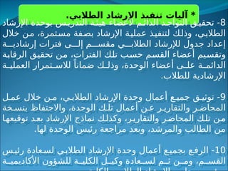 .‫الطالبي‬ ‫اإلرشاد‬ ‫تنفيذ‬ ‫آليات‬ *
8
‫اإلرشاد‬ ‫بوحدة‬ ‫س‬‫التدري‬ ‫ة‬‫هيئ‬ ‫ألعضاء‬ ‫م‬‫الدائ‬ ‫د‬‫التواج‬ ‫ق‬‫تحقي‬ -
‫خالل‬ ‫من‬ ،‫مستمرة‬ ‫بصفة‬ ‫اإلرشاد‬ ‫عملية‬ ‫لتنفيذ‬ ‫وذلك‬ ،‫الطالبي‬
‫ة‬ ‫إرشادي‬ ‫فترات‬ ‫ى‬ ‫إل‬ ‫م‬ ‫مقس‬ ‫ي‬ ‫الطالب‬ ‫لإلرشاد‬ ‫جدول‬ ‫إعداد‬
‫الرقابة‬ ‫تحقيق‬ ‫من‬ ،‫الفترات‬ ‫تلك‬ ‫حسب‬ ‫القسم‬ ‫أعضاء‬ ‫وتقسيم‬
‫ة‬ ‫العملي‬ ‫تمرار‬ ‫لالس‬ ً‫ضمانا‬ ‫ك‬ ‫وذل‬ ،‫الوحدة‬ ‫أعضاء‬ ‫ى‬ ‫عل‬ ‫ة‬ ‫الدائم‬
.‫للطالب‬ ‫اإلرشادية‬
9
‫ل‬ ‫عم‬ ‫خالل‬ ‫ن‬ ‫م‬ ،‫ي‬ ‫الطالب‬ ‫اإلرشاد‬ ‫وحدة‬ ‫أعمال‬ ‫ع‬ ‫جمي‬ ‫ق‬ ‫توثي‬ -
‫خة‬ ‫بنس‬ ‫واالحتفاظ‬ ،‫الوحدة‬ ‫ك‬ ‫تل‬ ‫أعمال‬ ‫ن‬ ‫ع‬ ‫ر‬ ‫والتقاري‬ ‫ر‬ ‫المحاض‬
‫ا‬‫توقيعه‬ ‫د‬‫بع‬ ‫اإلرشاد‬ ‫نماذج‬ ‫ك‬‫وكذل‬ ،‫ر‬‫والتقاري‬ ‫ر‬‫المحاض‬ ‫ك‬‫تل‬ ‫ن‬‫م‬
.‫لها‬ ‫الوحدة‬ ‫رئيس‬ ‫مراجعة‬ ‫وبعد‬ ،‫والمرشد‬ ‫الطالب‬ ‫من‬
10
‫س‬‫رئي‬ ‫عادة‬‫لس‬ ‫ي‬‫الطالب‬ ‫اإلرشاد‬ ‫وحدة‬ ‫أعمال‬ ‫ع‬‫بجمي‬ ‫ع‬‫الرف‬ -
‫ة‬ ‫األكاديمي‬ ‫للشؤون‬ ‫ة‬ ‫الكلي‬ ‫ل‬ ‫وكي‬ ‫عادة‬ ‫لس‬ ‫م‬ ‫ث‬ ‫ن‬ ‫وم‬ ،‫م‬ ‫القس‬
 