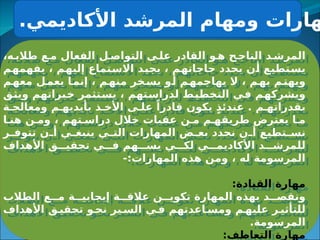 .‫األكاديمي‬ ‫المرشد‬ ‫ومهام‬ ‫هارات‬
،‫ه‬3‫طالب‬ ‫ع‬3‫م‬ ‫الفعال‬ ‫ل‬3‫التواص‬ ‫ى‬3‫عل‬ ‫القادر‬ ‫و‬3‫ه‬ ‫ح‬3‫الناج‬ ‫د‬3‫المرش‬
‫م‬3
‫ه‬‫يفهم‬ ، ‫م‬3
‫ه‬‫إلي‬ ‫تماع‬3
‫س‬‫اال‬ ‫د‬3
‫ي‬‫يج‬ ، ‫م‬3
‫ه‬‫حاجات‬ ‫يحدد‬ ‫ن‬3
‫أ‬ ‫تطيع‬3
‫س‬‫ي‬
‫م‬3
‫معه‬ ‫ل‬3
‫يعم‬ ‫ا‬3
‫إنم‬ ، ‫م‬3
‫منه‬ ‫خر‬3
‫يس‬ ‫و‬3
‫أ‬ ‫م‬3
‫يهاجمه‬ ‫ال‬ ، ‫م‬3
‫به‬ ‫م‬3
‫ويهت‬
‫ق‬3
‫ث‬‫وي‬ ‫براتهم‬3
‫خ‬ ‫تثمر‬3
‫س‬‫ي‬ ، ‫تهم‬3
‫س‬‫لدرا‬ ‫ط‬3
‫ي‬‫التخط‬ ‫ي‬3
‫ف‬ ‫م‬3
‫ه‬‫ويشرك‬
‫ة‬3‫ومعالج‬ ‫م‬3‫بأيديه‬ ‫ذ‬3‫األخ‬ ‫ى‬3‫عل‬ ً‫قادرا‬ ‫يكون‬ ٍ‫ذ‬‫عندئ‬ . ‫م‬3‫بقدراته‬
‫ا‬3‫هن‬ ‫ن‬3‫وم‬ ، ‫تهم‬3‫دراس‬ ‫خالل‬ ‫عقبات‬ ‫ن‬3‫م‬ ‫م‬3‫طريقه‬ ‫يعترض‬ ‫ا‬3‫م‬
‫ر‬3
3‫تتوف‬ ‫ن‬3
3‫أ‬ ‫ي‬3
3‫ينبغ‬ ‫ي‬3
3‫الت‬ ‫المهارات‬ ‫ض‬3
3‫بع‬ ‫نحدد‬ ‫ن‬3
3‫أ‬ ‫تطيع‬3
3‫نس‬
‫األهداف‬ ‫ق‬333‫تحقي‬ ‫ي‬333‫ف‬ ‫هم‬333‫يس‬ ‫ي‬333‫لك‬ ‫ي‬333‫األكاديم‬ ‫د‬333‫للمرش‬
-:‫المهارات‬ ‫هذه‬ ‫ومن‬ ، ‫له‬ ‫المرسومة‬
:‫القيادة‬ ‫مهارة‬
‫الطالب‬ ‫ع‬33‫م‬ ‫ة‬33‫إيجابي‬ ‫ة‬33‫عالق‬ ‫ن‬33‫تكوي‬ ‫المهارة‬ ‫بهذه‬ ‫د‬33‫ونقص‬
‫األهداف‬ ‫ق‬3‫تحقي‬ ‫و‬3‫نح‬ ‫ير‬3‫الس‬ ‫ي‬3‫ف‬ ‫اعدتهم‬3‫ومس‬ ‫م‬3‫عليه‬ ‫ر‬3‫للتأثي‬
.‫المرسومة‬
:‫التعاطف‬ ‫مهارة‬
 