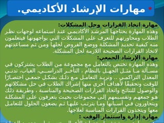 :‫المشكالت‬ ‫وحل‬ ‫القرارات‬ ‫اتخاذ‬ ‫مهارة‬
‫ر‬ ‫نظ‬ ‫لوجهات‬ ‫تماعه‬ ‫اس‬ ‫د‬ ‫عن‬ ‫ي‬ ‫األكاديم‬ ‫د‬ ‫المرش‬ ‫ا‬ ‫يحتاجه‬ ‫المهارة‬ ‫وهذه‬
‫فيتعلمون‬ ‫ا‬‫يواجهونه‬ ‫ي‬‫الت‬ ‫المشكالت‬ ‫ى‬‫عل‬ ‫للتعرف‬ ‫م‬‫ومحاورته‬ ‫الطالب‬
‫اعدتهم‬‫مس‬ ‫م‬‫ث‬ ‫ن‬‫وم‬ ‫ا‬‫لحله‬ ‫الفروض‬ ‫ع‬‫ووض‬ ‫ة‬‫المشكل‬ ‫د‬‫تحدي‬ ‫ة‬‫كيفي‬ ‫ه‬‫من‬
.‫المشكلة‬ ‫لحل‬ ‫الالزمة‬ ‫الصحيحة‬ ‫القرارات‬ ‫التخاذ‬
:‫الجمعي‬ ‫اإلرشاد‬ ‫مهارة‬
‫ي‬‫ف‬ ‫يشتركون‬ ‫الطالب‬ ‫ن‬‫م‬ ‫ة‬‫مجموع‬ ‫ع‬‫م‬ ‫ل‬‫بالتعام‬ ‫ص‬‫تخت‬ ‫المهارة‬ ‫وهذه‬
‫ي‬ ‫تدن‬ ،‫الغياب‬ ،‫ـي‬ ‫الدراس‬ ‫ر‬ ‫التأخ‬ ، ‫بالنظام‬ ‫ل‬ ‫الجه‬ ‫ل‬ ‫مث‬ ‫ا‬ ‫م‬ ‫ألة‬ ‫مس‬
‫ا‬ً‫ار‬ ‫اختص‬ ‫ي‬ ‫جمع‬ ‫ل‬ ‫بشك‬ ‫ك‬ ‫ذل‬ ‫ع‬ ‫م‬ ‫ل‬ ‫التعام‬ ‫د‬ ‫ونري‬ .. ‫ي‬ ‫التراكم‬ ‫المعدل‬
‫مشكالتهم‬ ‫حل‬ ‫في‬ ‫الطالب‬ ‫إشراك‬ ‫منها‬ ‫أخرى‬ ‫ألهداف‬ ‫ًا‬‫ق‬‫وتحقي‬ ‫للوقت‬
‫ك‬‫ذل‬ ‫ة‬‫وطريق‬ ، ‫بة‬‫والمناس‬ ‫حيحة‬‫الص‬ ‫القرارات‬ ‫واتخاذ‬ ‫ج‬‫للنتائ‬ ‫ول‬‫والوص‬
‫ة‬ ‫المشكل‬ ‫ى‬ ‫عل‬ ‫يتعرفون‬ ‫ث‬ ‫بحي‬ ‫مجموعات‬ ‫ى‬ ‫إل‬ ‫يمهم‬ ‫وتقس‬ ‫م‬ ‫جمعه‬ ‫و‬ ‫ه‬
‫ل‬ ‫للتعام‬ ‫الحلول‬ ‫يضعون‬ ‫م‬ ‫ث‬ ‫ا‬ ‫عليه‬ ‫ب‬ ‫يترت‬ ‫ا‬ ‫وم‬ ‫بابها‬ ‫أس‬ ‫ي‬ ‫ف‬ ‫ويتحاورون‬
.‫لعالجها‬ ‫المناسبة‬ ‫القرارات‬ ‫ويتخذون‬ ‫معها‬
: ‫الوقت‬ ‫واستثمار‬ ‫إدارة‬ ‫مهارة‬
*
.‫األكاديمي‬ ‫اإلرشاد‬ ‫مهارات‬
 