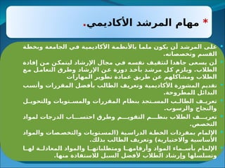 *
‫األكاديمي‬ ‫المرشد‬ ‫مهام‬
.

‫ى‬3
‫ل‬‫ع‬
‫ة‬3
‫ط‬‫وبخ‬ ‫ة‬3
‫ع‬‫الجام‬ ‫ي‬3
‫ف‬ ‫ة‬3
‫ي‬‫األكاديم‬ ‫ة‬3
‫م‬‫باألنظ‬ ‫ا‬3
‫م‬‫مل‬ ‫يكون‬ ‫ن‬3
‫أ‬ ‫د‬3
‫ش‬‫المر‬
.‫وتخصصاته‬ ‫القسم‬

‫عى‬3
‫يس‬ ‫ن‬3
‫أ‬
‫إفادة‬ ‫ن‬3
‫م‬ ‫ن‬3
‫ليتمك‬ ‫اإلرشاد‬ ‫مجال‬ ‫ي‬3
‫ف‬ ‫ه‬3
‫نفس‬ ‫ف‬3
‫لتثقي‬ ‫جاهدا‬
‫ع‬3
‫م‬ ‫ل‬3
‫التعام‬ ‫وطرق‬ ‫اإلرشاد‬ ‫ن‬3
‫ع‬ ‫دورة‬ ‫ذ‬3
‫بأخ‬ ‫د‬3
‫مرش‬ ‫ل‬3
‫ك‬ ‫ويلزم‬ .‫الطالب‬
‫المهارات‬ ‫تطوير‬ ‫عمادة‬ ‫طريق‬ ‫عن‬ ‫ومشاكلهم‬ ‫الطالب‬

‫م‬3
‫ي‬‫تقد‬
‫ب‬3
‫س‬‫وأن‬ ‫المقررات‬ ‫ل‬3
‫ض‬‫بأف‬ ‫ب‬3
‫ل‬‫الطا‬ ‫ف‬3
‫ي‬‫وتعر‬ ‫ة‬3
‫ي‬‫ألكاديم‬3
‫ا‬ ‫المشورة‬
.‫لمطروحة‬3
‫ا‬ ‫البدائل‬

‫ل‬3
3‫لتحوي‬3
‫ا‬‫و‬ ‫تويات‬3
3‫والمس‬ ‫المقررات‬ ‫بنظام‬ ‫تجد‬3
3‫المس‬ ‫ب‬3
3‫الطال‬ ‫ف‬3
3‫تعري‬
.‫والرسوب‬ ‫والنجاح‬

‫لمواد‬ ‫الدرجات‬ ‫اب‬333‫احتس‬ ‫وطرق‬ ‫م‬333‫التقوي‬ ‫م‬333‫بنظ‬ ‫الطالب‬ ‫ف‬333‫تعري‬
.‫التخصص‬

‫والمواد‬ ‫صات‬3‫والتخص‬ ‫تويات‬3‫(المس‬ ‫ية‬3‫الدراس‬ ‫ة‬3‫الخط‬ ‫بمفردات‬ ‫اإللمام‬
.‫بذلك‬ ‫الطالب‬ ‫وتعريف‬ )‫واالختيارية‬ ‫األساسية‬

‫ا‬33‫له‬ ‫ة‬33‫لمعادل‬3
‫ا‬ ‫والمواد‬ ‫ا‬33‫ومتطلباته‬ ‫ا‬33‫وأرقامه‬ ‫المواد‬ ‫ماء‬33‫بأس‬ ‫اإللمام‬
.‫منها‬ ‫لالستفادة‬ ‫السبل‬ ‫ألفضل‬ ‫الطالب‬ ‫وإرشاد‬ ‫وتسلسلها‬
 