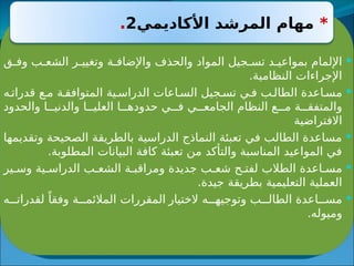 
‫ق‬ ‫وف‬ ‫ب‬ ‫الشع‬ ‫ر‬ ‫وتغيي‬ ‫ة‬ ‫واإلضاف‬ ‫والحذف‬ ‫المواد‬ ‫جيل‬ ‫تس‬ ‫د‬ ‫بمواعي‬ ‫اإللمام‬
.‫النظامية‬ ‫اإلجراءات‬

‫ه‬ ‫قدرات‬ ‫ع‬ ‫م‬ ‫ة‬ ‫المتوافق‬ ‫ية‬ ‫الدراس‬ ‫اعات‬ ‫الس‬ ‫جيل‬ ‫تس‬ ‫ي‬ ‫ف‬ ‫ب‬ ‫الطال‬ ‫اعدة‬ ‫مس‬
‫والحدود‬ ‫ا‬ ‫والدني‬ ‫ا‬ ‫العلي‬ ‫ا‬ ‫حدوده‬ ‫ي‬ ‫ف‬ ‫ي‬ ‫الجامع‬ ‫النظام‬ ‫ع‬ ‫م‬ ‫ة‬ ‫والمتفق‬
‫االفتراضية‬

‫وتقديمها‬ ‫الصحيحة‬ ‫بالطريقة‬ ‫الدراسية‬ ‫النماذج‬ ‫تعبئة‬ ‫في‬ ‫الطالب‬ ‫مساعدة‬
.‫المطلوبة‬ ‫البيانات‬ ‫كافة‬ ‫تعبئة‬ ‫من‬ ‫والتأكد‬ ‫المناسبة‬ ‫المواعيد‬ ‫في‬

‫ير‬ ‫وس‬ ‫ية‬ ‫الدراس‬ ‫ب‬ ‫الشع‬ ‫ة‬ ‫ومراقب‬ ‫جديدة‬ ‫ب‬ ‫شع‬ ‫ح‬ ‫لفت‬ ‫الطالب‬ ‫اعدة‬ ‫مس‬
.‫جيدة‬ ‫بطريقة‬ ‫التعليمية‬ ‫العملية‬

‫الختيار‬ ‫ه‬ ‫وتوجيه‬ ‫ب‬ ‫الطال‬ ‫اعدة‬ ‫مس‬
‫ه‬ ‫لقدرات‬ ً‫وفقا‬ ‫ة‬ ‫المالئم‬ ‫المقررات‬
.‫وميوله‬
*
‫األكاديمي‬ ‫المرشد‬ ‫مهام‬
2
.
 