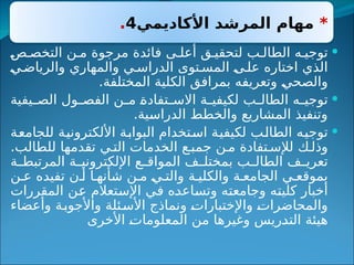 *
‫األكاديمي‬ ‫المرشد‬ ‫مهام‬
4
.

‫ص‬ ‫التخص‬ ‫ن‬ ‫م‬ ‫مرجوة‬ ‫فائدة‬ ‫ى‬ ‫أعل‬ ‫ق‬ ‫لتحقي‬ ‫ب‬ ‫الطال‬ ‫ه‬ ‫توجي‬
‫ي‬‫والرياض‬ ‫والمهاري‬ ‫ي‬ ‫الدراس‬ ‫توى‬ ‫المس‬ ‫ى‬‫عل‬ ‫اختاره‬ ‫الذي‬
.‫المختلفة‬ ‫الكلية‬ ‫بمرافق‬ ‫وتعريفه‬ ‫والصحي‬

‫يفية‬ ‫الص‬ ‫ول‬ ‫الفص‬ ‫ن‬ ‫م‬ ‫تفادة‬ ‫االس‬ ‫ة‬ ‫لكيفي‬ ‫ب‬ ‫الطال‬ ‫ه‬ ‫توجي‬
.‫الدراسية‬ ‫والخطط‬ ‫المشاريع‬ ‫وتنفيذ‬

‫للجامعة‬ ‫األلكترونية‬ ‫البوابة‬ ‫استخدام‬ ‫لكيفية‬ ‫الطالب‬ ‫توجيه‬
.‫للطالب‬ ‫تقدمها‬ ‫ي‬ ‫الت‬ ‫الخدمات‬ ‫ع‬ ‫جمب‬ ‫ن‬ ‫م‬ ‫تفادة‬ ‫لإلس‬ ‫ك‬ ‫وذل‬
‫ة‬ ‫المرتبط‬ ‫ة‬ ‫اإللكتروني‬ ‫ع‬ ‫المواق‬ ‫ف‬ ‫بمختل‬ ‫ب‬ ‫الطال‬ ‫ف‬ ‫تعري‬
‫ن‬ ‫ع‬ ‫تفيده‬ ‫ن‬ ‫أ‬ ‫ا‬ ‫شأنه‬ ‫ن‬ ‫م‬ ‫ي‬ ‫والت‬ ‫ة‬ ‫والكلي‬ ‫ة‬ ‫الجامع‬ ‫ي‬ ‫بموقع‬
‫المقررات‬ ‫عن‬ ‫اإلستعالم‬ ‫في‬ ‫وتساعده‬ ‫وجامعته‬ ‫كليته‬ ‫أخبار‬
‫وأعضاء‬ ‫ة‬‫واألجوب‬ ‫ئلة‬‫األس‬ ‫ونماذج‬ ‫واإلختبارات‬ ‫والمحاضرات‬
‫األخرى‬ ‫المعلومات‬ ‫من‬ ‫وغيرها‬ ‫التدريس‬ ‫هيئة‬
 