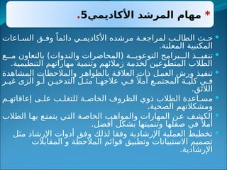 *
‫األكاديمي‬ ‫المرشد‬ ‫مهام‬
5
.

‫ب‬ ‫الطال‬ ‫ث‬ ‫ح‬
‫اعات‬ ‫الس‬ ‫ق‬ ‫وف‬ ً‫دائما‬ ‫ي‬ ‫األكاديم‬ ‫مرشده‬ ‫ة‬ ‫لمراجع‬
.‫المعلنة‬ ‫المكتبية‬

‫ع‬ ‫م‬ ‫بالتعاون‬ )‫والندوات‬ ‫(المحاضرات‬ ‫ة‬ ‫التوعوي‬ ‫برامج‬ ‫ال‬ ‫ذ‬ ‫تنفي‬
.‫التنظيمية‬ ‫مهاراتهم‬ ‫وتنمية‬ ‫زمالئهم‬ ‫لخدمة‬ ‫المتطوعين‬ ‫الطالب‬

‫المشاهدة‬ ‫والمالحظات‬ ‫ر‬‫بالظواه‬ ‫العالقة‬ ‫ذات‬ ‫العمل‬ ‫ورش‬ ‫تنفيذ‬
‫ر‬ ‫غي‬ ‫الزى‬ ‫و‬ ‫أ‬ ‫ن‬ ‫التدخي‬ ‫ل‬ ‫مث‬ ‫ا‬ ‫عالجه‬ ‫ي‬ ‫ف‬ً ‫أمال‬ ‫ع‬ ‫المجتم‬ ‫ة‬ ‫كلي‬ ‫ي‬ ‫ف‬
.‫الالئق‬

‫م‬ ‫إعاقاته‬ ‫ى‬ ‫عل‬ ‫ب‬ ‫للتغل‬ ‫ة‬ ‫الخاص‬ ‫الظروف‬ ‫ذوي‬ ‫الطالب‬ ‫اعدة‬ ‫مس‬
.‫الصحية‬ ‫ومشكالتهم‬

‫الطالب‬ ‫ا‬‫به‬ ‫ع‬‫يتمت‬ ‫ي‬‫الت‬ ‫ة‬‫الخاص‬ ‫ب‬‫والمواه‬ ‫المهارات‬ ‫ن‬‫ع‬ ‫ف‬‫الكش‬
.‫أفضل‬ ‫بشكل‬ ‫وتنميتها‬ ‫صقلها‬ ‫في‬ ً ‫أمال‬

‫مثل‬ ‫اإلرشاد‬ ‫أدوات‬ ‫وفق‬ ‫لذلك‬ ‫وفقا‬ ‫اإلرشادية‬ ‫العملية‬ ‫تخطيط‬
‫المقابالت‬ ‫و‬ ‫المالحظة‬ ‫قوائم‬ ‫وتطبيق‬ ‫االستبيانات‬ ‫تصميم‬
.‫اإلرشادية‬
 