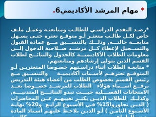 *
‫األكاديمي‬ ‫المرشد‬ ‫مهام‬
6
.
‫ف‬3‫مل‬ ‫ل‬3‫وعم‬ ‫ه‬3‫ومتابعت‬ ‫ب‬3‫للطال‬ ‫ي‬3‫الدراس‬ ‫التقدم‬ ‫د‬3‫*رص‬
‫هل‬3
3‫يس‬ ‫ى‬3
3‫حت‬ ‫تعثره‬ ‫ع‬3
3‫متوق‬ ‫و‬3
3‫أ‬ ‫ر‬3
3‫متعث‬ ‫ب‬3
3‫طال‬ ‫ل‬3
3‫لك‬ ‫خاص‬
‫القبول‬ ‫عمادة‬ ‫ع‬333‫م‬ ‫يق‬333‫بالتنس‬ ‫ك‬333‫وذل‬ ,‫ه‬333‫حالت‬ ‫ة‬333‫متابع‬
‫ى‬33‫إل‬ ‫الدخول‬ ‫الحية‬33‫ص‬ ‫د‬33‫مرش‬ ‫ل‬33‫ك‬ ‫إلعطاء‬ ‫جيل‬33‫والتس‬
‫لطالب‬ ‫ج‬333‫والنتائ‬ ‫كالجدول‬ ‫ة‬333‫األكاديمي‬ ‫الطالب‬ ‫معلومات‬
.‫ومتابعتهم‬ ‫إرشادهم‬ ‫يتولى‬ ‫الذين‬ ‫القسم‬
‫و‬3‫أ‬ ‫ن‬3‫المتعثري‬ ‫وصا‬3‫خص‬ ‫تهم‬3‫دراس‬ ‫أثناء‬ ‫الطالب‬ ‫ة‬3‫متابع‬ *
‫ع‬33‫م‬ ‫يق‬33‫والتنس‬ ‫ة‬33‫أكاديمي‬ ‫باب‬33‫ألس‬ ‫م‬33‫تعثره‬ ‫ع‬33‫المتوق‬
‫س‬3
‫ي‬‫التدر‬ ‫ة‬3
‫ئ‬‫هي‬ ‫أعضاء‬ ‫ن‬3
‫م‬ ‫ب‬3
‫ل‬‫الط‬ ‫وص‬3
‫ص‬‫بخ‬ ‫م‬3
‫س‬‫الق‬ ‫س‬3
‫ي‬‫رئ‬
‫د‬333‫بع‬ ‫وصا‬333‫خص‬ ‫د‬333‫للمرش‬ ‫الطالب‬ ‫هؤالء‬ ‫ماء‬333‫أس‬ ‫ع‬333‫برف‬
,‫ة‬3333‫المتدني‬ ‫ج‬3333‫النتائ‬ ‫تبدو‬ ‫ث‬3333‫حي‬ ‫لية‬3333‫الفص‬ ‫االمتحانات‬
‫المحاضرات‬ ‫ن‬33‫ع‬ ‫م‬33‫تغيبه‬ ‫ر‬33‫يكث‬ ‫ن‬33‫الذي‬ ‫للطالب‬ ‫ك‬33‫وكذل‬
‫تجاوزوا‬ ‫ن‬3‫الذي‬ (
15
‫و‬ ‫ع‬3‫الراب‬ ‫بوع‬3‫األس‬ ‫ي‬3‫ف‬ %
20
‫ة‬3‫نهاي‬ %
‫المادة‬ ‫تاذ‬3‫أس‬ ‫م‬3‫عليه‬ ‫ظ‬3‫يالح‬ ‫ن‬3‫الذي‬ ‫و‬3‫أ‬ ) ‫ن‬3‫الثام‬ ‫بوع‬3‫األس‬
 