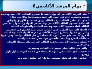 
‫ومتابعة‬ ‫األكاديمية‬ ‫الطالب‬ ‫لمسيرة‬ ‫اهتماما‬ ‫يولي‬ ‫أن‬ ‫األكاديمي‬ ‫المرشد‬ ‫على‬ *
:‫خالل‬ ‫من‬ ‫وذلك‬ ‫ومتطلباتها‬ ‫الدراسية‬ ‫المواد‬ ‫في‬ ‫أدائه‬ ‫ومستوى‬ ‫تقدمه‬

‫والوثائق‬ ‫األوراق‬ ‫جميع‬ ‫فيه‬ ‫يوثق‬ ‫الطالب‬ ‫برقم‬ ‫للطالب‬ ‫خاص‬ ‫ملف‬ ‫فتح‬ *
‫يخص‬ ‫ما‬ ‫وكل‬ ‫وأدائه‬ ‫المواد‬ ‫في‬ ‫وتقدمه‬ ‫األكاديمي‬ ‫الطالب‬ ‫بمستوى‬ ‫المتعلقة‬
:‫التالية‬ ‫والمعلومات‬ ‫البيانات‬ ‫وبخاصة‬ ‫ية‬3
‫م‬‫األكادي‬ ‫مسيرته‬ ‫أثناء‬ ‫الطالب‬

,‫التخصص‬ ‫في‬ ‫القبول‬ ‫سنة‬ ‫حسب‬ ‫الطالب‬ ‫على‬ ‫السارية‬ ‫الدراسية‬ ‫الخطة‬ *
‫لغايات‬ ‫المطلوبة‬ ‫المواد‬ ‫معرفة‬ ‫األكاديمي‬ ‫المرشد‬ ‫يستطيع‬ ‫خاللها‬ ‫من‬ ‫والتي‬
‫فيها‬ ‫والمستوفي‬ ‫الطالب‬ ‫قبل‬ ‫من‬ ‫المسجلة‬ ‫المواد‬ ‫حصر‬ ‫يستطيع‬ ‫كما‬ ‫التخرج‬
.‫الدراسية‬ ‫خطته‬ ‫ضمن‬ ‫مواد‬ ‫من‬ 3
‫ه‬‫علي‬ ‫تبقى‬ ‫وما‬ ‫النجاح‬ ‫متطلبات‬

‫الفصلي‬ ‫ومعدله‬ ‫مادة‬ ‫كل‬ ‫في‬ ‫الطالب‬ ‫وعالمة‬ ‫األكاديمي‬ ‫بالسجل‬ ‫كشف‬ *
‫والتراكمي‬

.‫ومستواه‬ ‫الطالب‬ ‫أداء‬ ‫تقييم‬ ‫يمكن‬ ‫خاللها‬ ‫من‬ ‫والتي‬

‫بأول‬ ‫أول‬ ‫الدراسية‬ ‫الخطة‬ ‫في‬ ‫المسجلة‬ ‫المواد‬ ‫في‬ ‫الطالب‬ ‫نتائج‬ ‫تحديث‬ *
‫ووضع‬

.‫محروم‬ ,‫مكتمل‬ ‫غير‬ ’‫مؤجل‬ ,‫منسحب‬,‫يجتاز‬ ‫لم‬ ,‫اجتاز‬:‫العالمة‬
*
‫األكاديمي‬ ‫المرشد‬ ‫مهام‬
8
.
 