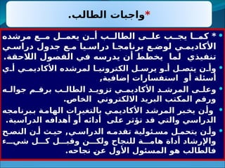 
‫مرشده‬ ‫ع‬33‫م‬ ‫ل‬33‫يعم‬ ‫ن‬33‫أ‬ ‫ب‬33‫الطال‬ ‫ى‬33‫عل‬ ‫ب‬33‫يج‬ ‫ا‬33‫كم‬ *
‫ي‬3‫دراس‬ ‫جدول‬ ‫ع‬3‫م‬ ‫يا‬3‫دراس‬ ‫ا‬3‫برنامج‬ ‫ع‬3‫لوض‬ ‫ي‬3‫األكاديم‬
.‫الالحقة‬ ‫الفصول‬ ‫في‬ ‫يدرسه‬ ‫أن‬ ‫يخطط‬ ‫لما‬ ‫تنفيذي‬

‫ي‬3‫أ‬ ‫ي‬3‫األكاديم‬ ‫لمرشده‬ ‫ا‬3‫الكتروني‬ ‫ل‬3‫يرس‬ ‫و‬3‫أ‬ ‫ل‬3‫يتص‬ ‫ن‬3‫وأ‬
,‫افية‬3
‫ض‬‫إ‬ ‫استفسارات‬ ‫أو‬ ‫أسئلة‬

‫ه‬3
3‫جوال‬ ‫م‬3
3‫برق‬ ‫ب‬3
3‫الطال‬ ‫د‬3
3‫تزوي‬ ‫ي‬3
3‫األكاديم‬ ‫د‬3
3‫المرش‬ ‫ى‬3
3‫وعل‬
.3
‫ص‬‫الخا‬ ‫االلكتروني‬ ‫البريد‬ ‫المكتب‬ ‫ورقم‬

‫برنامجه‬3
‫ب‬ ‫ة‬3
‫الهام‬ ‫بالتغيرات‬ ‫ي‬3
‫األكاديم‬ ‫د‬3
‫المرش‬ ‫بر‬3
‫يخ‬ ‫ن‬3
‫وأ‬
.‫الدراسية‬ ‫أهدافه‬ ‫أو‬ ‫أدائه‬ ‫لى‬3
‫ع‬ ‫تؤثر‬ ‫قد‬ ‫والتي‬ ‫الدراسي‬

‫ح‬3‫النص‬ ‫ن‬3‫أ‬ ‫ث‬3‫حي‬ ,‫ي‬3‫الدراس‬ ‫ه‬3‫تقدم‬ ‫ئولية‬3‫مس‬ ‫ل‬3‫يتحم‬ ‫ن‬3‫وأ‬
‫ء‬333‫شي‬ ‫ل‬333‫ك‬ ‫ل‬333‫وقب‬ ‫ن‬333‫ولك‬ ‫للنجاح‬ ‫ة‬333‫هام‬ ‫أداة‬ ‫واإلرشاد‬
.‫نجاحه‬ 3
‫ن‬‫ع‬ ‫األول‬ ‫ئول‬3
‫س‬‫الم‬ ‫هو‬ ‫فالطالب‬
*
.‫الطالب‬ ‫واجبات‬
 