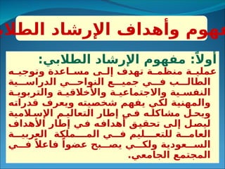 :‫الطالبي‬ ‫اإلرشاد‬ ‫مفهوم‬ :ً‫أوال‬
‫ه‬3
3‫وتوجي‬ ‫اعدة‬3
3‫مس‬ ‫ى‬3
3‫إل‬ ‫تهدف‬ ‫ة‬3
3‫منظم‬ ‫ة‬3
3‫عملي‬
‫ية‬333‫الدراس‬ ‫ي‬333‫النواح‬ ‫ع‬333‫جمي‬ ‫ي‬333‫ف‬ ‫ب‬333‫الطال‬
‫ة‬3‫والتربوي‬ ‫ة‬3‫واألخالقي‬ ‫ة‬3‫واالجتماعي‬ ‫ية‬3‫النفس‬
‫ه‬3
‫ت‬‫قدرا‬ ‫ويعرف‬ ‫يته‬3
‫ص‬‫شخ‬ ‫م‬3
‫ه‬‫يف‬ ‫ي‬3
‫ك‬‫ل‬ ‫ة‬3
‫ي‬‫والمهن‬
‫المية‬3‫اإلس‬ ‫م‬3‫التعالي‬ ‫إطار‬ ‫ي‬3‫ف‬ ‫ه‬3‫مشاكل‬ ‫ل‬3‫ويح‬
‫األهداف‬ ‫إطار‬ ‫ي‬3
‫ف‬ ‫ه‬3
‫ف‬‫أهدا‬ ‫ق‬3
‫ي‬‫تحق‬ ‫ى‬3
‫ل‬‫إ‬ ‫ل‬3
‫ص‬‫لي‬
‫ة‬333‫العربي‬ ‫المـملكة‬ ‫ي‬333‫ف‬ ‫للتعـليم‬ ‫ة‬333‫العام‬
‫ي‬333‫ف‬ ً‫فاعال‬ ً‫عضوا‬ ‫بح‬333‫يص‬ ‫ي‬333‫ولك‬ ‫عودية‬333‫الس‬
.‫الجامعي‬ ‫المجتمع‬
‫الطالب‬ ‫اإلرشاد‬ ‫وأهداف‬ ‫فهوم‬
 