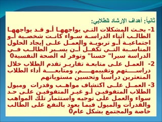 :‫الطالبي‬ ‫اإلرشاد‬ ‫أهداف‬ :ً
‫ا‬‫ثاني‬
1
‫ا‬3
3‫يواجهه‬ ‫د‬3
3‫ق‬ ‫و‬3
3‫أ‬ ‫ا‬3
3‫يواجهه‬ ‫ي‬3
3‫الت‬ ‫المشكالت‬ ‫ث‬3
3‫بح‬ -
‫و‬3
3‫أ‬ ‫ية‬3
3‫شخص‬ ‫ت‬3
3‫كان‬ ‫واء‬3
3‫س‬ ‫ة‬3
3‫الدراس‬ ‫أثناء‬ ‫ب‬3
3‫الطال‬
‫الحلول‬ ‫إيجاد‬ ‫ى‬3
3‫عل‬ ‫ل‬3
3‫والعم‬ ‫ة‬3
3‫تربوي‬ ‫و‬3
3‫أ‬ ‫ة‬3
3‫اجتماعي‬
‫ي‬33‫ف‬ ‫ب‬33‫الطال‬ ‫ير‬33‫يس‬ ‫ن‬33‫أ‬ ‫ل‬33‫تكف‬ ‫ي‬33‫الت‬ ‫بة‬33‫المناس‬
‫النفسية‬ ‫الصحة‬ ‫له‬ ‫وتوفر‬ "‫حسنا‬ "‫سيرا‬ ‫الدراسة‬
0
2
‫خالل‬ ‫الطالب‬ ‫تقدم‬ ‫ر‬3‫تقاري‬ ‫ة‬3‫متابع‬ ‫ى‬3‫عل‬ ‫ل‬3‫العم‬ -
‫الطالب‬ ‫أداء‬ ‫ة‬33333‫ومتابع‬ ,‫م‬33333‫وتقييمه‬ ‫تهم‬33333‫دراس‬
‫مستوياتهم‬ ‫وتحسين‬ ‫دراسيا‬ ‫المتعثرين‬
3
‫وميول‬ ‫وقدرات‬ ‫ب‬33‫مواه‬ ‫اكتشاف‬ ‫ى‬33‫عل‬ ‫ل‬33‫العم‬ -
‫د‬3‫ح‬ ‫ى‬3‫عل‬ ‫ن‬3‫المتفوقي‬ ‫ر‬3‫غي‬ ‫و‬3‫أ‬ ‫ن‬3‫المتفوقي‬ ‫الطالب‬
‫ب‬3
‫ه‬‫الموا‬ ‫ك‬3
‫ل‬‫ت‬ ‫تثمار‬3
‫س‬‫وا‬ ‫ه‬3
‫ي‬‫توج‬ ‫ى‬3
‫ل‬‫ع‬ ‫ل‬3
‫م‬‫والع‬ ‫واء‬3
‫س‬
‫ب‬3
‫الطال‬ ‫ى‬3
‫عل‬ ‫ع‬3
‫بالنف‬ ‫يعود‬ ‫ا‬3
‫فيم‬ ‫والميول‬ ‫والقدرات‬
‫عام‬ ‫بشكل‬ ‫والمجتمع‬ ‫خاصة‬
0
 