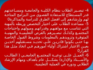 4
‫اعدتهم‬ ‫ومس‬ ‫ة‬ ‫والجامع‬ ‫ة‬ ‫الكلي‬ ‫بنظام‬ ‫الطالب‬ ‫ير‬ ‫تبص‬ -
‫ة‬ ‫المتاح‬ ‫برامج‬ ‫ال‬ ‫ن‬ ‫م‬ ‫وى‬ ‫القص‬ ‫تفادة‬ ‫لالس‬ ‫تطاع‬ ‫المس‬ ‫قدر‬
‫والمذاكرة‬ ‫للدراسة‬ ‫الطرق‬ ‫افضل‬ ‫إلى‬ ‫وإرشادهم‬ ‫لهم‬
0
5
‫بالمهنة‬ ‫وربطه‬ ‫التخصص‬ ‫اختيار‬ ‫على‬ ‫الطالب‬ ‫مساعدة‬ -
‫واحتياجات‬ ‫م‬‫وميوله‬ ‫م‬‫وقدراته‬ ‫م‬‫مواهبه‬ ‫ع‬‫م‬ ‫ب‬‫تتناس‬ ‫ي‬‫الت‬
‫ة‬ ‫والمهني‬ ‫ة‬ ‫التعليمي‬ ‫بالفرص‬ ‫يرهم‬ ‫تبص‬ ‫ك‬ ‫وكذل‬ ‫ع‬ ‫المجتم‬
‫ة‬ ‫الخاص‬ ‫القبول‬ ‫وشروط‬ ‫بالمعلومات‬ ‫م‬ ‫وتزويده‬ ‫المتوفرة‬
‫ن‬ ‫آخذي‬ ‫تقبلهم‬ ‫مس‬ ‫د‬ ‫تحدي‬ ‫ى‬ ‫عل‬ ‫ن‬ ‫قادري‬ ‫يكونوا‬ ‫ى‬ ‫حت‬ ‫ا‬ ‫به‬
‫هذا‬ ‫ل‬ ‫مث‬ ‫اتخاذ‬ ‫ي‬ ‫ف‬ ‫م‬ ‫أموره‬ ‫أولياء‬ ‫اشتراك‬ ‫االعتبار‬ ‫ن‬ ‫بعي‬
‫القرار‬
0
6
‫ب‬ ‫الطال‬ ( ‫ي‬ ‫الجامع‬ ‫ع‬ ‫المجتم‬ ‫ة‬ ‫توعي‬ ‫ى‬ ‫عل‬ ‫ل‬ ‫العم‬ -
‫اإلرشاد‬ ‫ومهام‬ ‫بأهداف‬ ‫عام‬ ‫ل‬ ‫بشك‬ )‫واإلدارة‬ ‫تاذ‬ ‫واألس‬
.‫التعليمية‬ ‫العملية‬ ‫في‬ ‫ودوره‬ ‫الطالبي‬
 