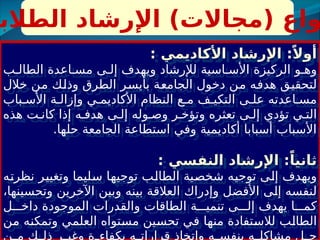 ‫الطالب‬ ‫اإلرشاد‬ )‫(مجاالت‬ ‫واع‬
: ‫األكاديمي‬ ‫اإلرشاد‬ :ً‫أوال‬
‫ب‬ ‫الطال‬ ‫اعدة‬ ‫مس‬ ‫ى‬ ‫إل‬ ‫ويهدف‬ ‫لإلرشاد‬ ‫اسية‬ ‫األس‬ ‫الركيزة‬ ‫و‬ ‫وه‬
‫خالل‬ ‫من‬ ‫وذلك‬ ‫الطرق‬ ‫بأيسر‬ ‫الجامعة‬ ‫دخول‬ ‫من‬ ‫هدفه‬ ‫لتحقيق‬
‫باب‬ ‫األس‬ ‫ة‬ ‫وإزال‬ ‫ي‬ ‫األكاديم‬ ‫النظام‬ ‫ع‬ ‫م‬ ‫ف‬ ‫التكي‬ ‫ى‬ ‫عل‬ ‫اعدته‬ ‫مس‬
‫هذه‬ ‫ت‬ ‫كان‬ ‫إذا‬ ‫ه‬ ‫هدف‬ ‫ى‬ ‫إل‬ ‫وله‬ ‫وص‬ ‫ر‬ ‫وتؤخ‬ ‫تعثره‬ ‫ى‬ ‫إل‬ ‫تؤدي‬ ‫ي‬ ‫الت‬
.‫حلها‬ ‫الجامعة‬ ‫استطاعة‬ ‫وفي‬ ‫أكاديمية‬ ‫أسبابا‬ ‫األسباب‬
: ‫النفسي‬ ‫اإلرشاد‬ :ً‫ثانيا‬
‫نظرته‬ ‫وتغيير‬ ‫سليما‬ ‫توجيها‬ ‫الطالب‬ ‫شخصية‬ ‫توجيه‬ ‫إلى‬ ‫ويهدف‬
،‫وتحسينها‬ ‫اآلخرين‬ ‫وبين‬ ‫بينه‬ ‫العالقة‬ ‫وإدراك‬ ‫األفضل‬ ‫إلى‬ ‫لنفسه‬
‫ل‬ ‫داخ‬ ‫الموجودة‬ ‫والقدرات‬ ‫الطاقات‬ ‫ة‬ ‫تنمي‬ ‫ى‬ ‫إل‬ ‫يهدف‬ ‫ا‬ ‫كم‬
‫من‬ ‫وتمكنه‬ ‫العلمي‬ ‫مستواه‬ ‫تحسين‬ ‫في‬ ‫منها‬ ‫لالستفادة‬ ‫الطالب‬
‫ن‬ ‫م‬ ‫ك‬ ‫ذل‬ ‫ر‬ ‫وغي‬ ‫ة‬ ‫بكفاء‬ ‫ه‬ ‫قرارات‬ ‫واتخاذ‬ ‫ه‬ ‫بنفس‬ ‫ه‬ ‫مشاكل‬ ‫ل‬ ‫ح‬
 