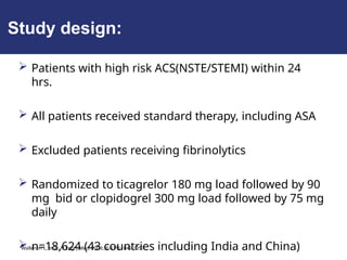 Study design:
 Patients with high risk ACS(NSTE/STEMI) within 24
hrs.
 All patients received standard therapy, including ASA
 Excluded patients receiving fibrinolytics
 Randomized to ticagrelor 180 mg load followed by 90
mg bid or clopidogrel 300 mg load followed by 75 mg
daily
 n=18,624 (43 countries including India and China)
Wallentin L, et al. N Engl J Med. 2009;361(11):1045-1057.
 