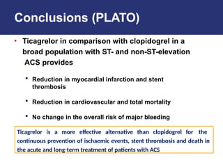 Conclusions (PLATO)
• Ticagrelor in comparison with clopidogrel in a
broad population with ST- and non-ST-elevation
ACS provides
 Reduction in myocardial infarction and stent
thrombosis
 Reduction in cardiovascular and total mortality
 No change in the overall risk of major bleeding
Ticagrelor is a more effective alternative than clopidogrel for the
continuous prevention of ischaemic events, stent thrombosis and death in
the acute and long-term treatment of patients with ACS
 