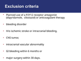 Exclusion criteria
• Planned use of a P2Y12 receptor antagonist
(dipyridamole, cilostazol) or anticoagulant therapy
• bleeding disorder
• H/o ischemic stroke or intracranial bleeding,
• CNS tumor,
• intracranial vascular abnormality
• GI bleeding within 6 months or
• major surgery within 30 days.
 