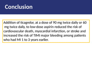 Addition of ticagrelor, at a dose of 90 mg twice daily or 60
mg twice daily, to low-dose aspirin reduced the risk of
cardiovascular death, myocardial infarction, or stroke and
increased the risk of TIMI major bleeding among patients
who had MI 1 to 3 years earlier.
Conclusion
 