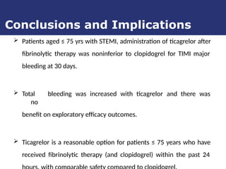  Patients aged ≤ 75 yrs with STEMI, administration of ticagrelor after
fibrinolytic therapy was noninferior to clopidogrel for TIMI major
bleeding at 30 days.
 Total bleeding was increased with ticagrelor and there was
no
benefit on exploratory efficacy outcomes.
 Ticagrelor is a reasonable option for patients ≤ 75 years who have
received fibrinolytic therapy (and clopidogrel) within the past 24
Conclusions and Implications
 