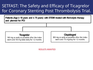 SETFAST: The Safety and Efficacy of Ticagrelor
for Coronary Stenting Post Thrombolysis Trial.
Patients (Age ≥ 18 years and ≤ 75 years) with STEMI treated with fibrinolytic therapy
and planned for PCI
Ticagrelor
180 mg as early as possible after the index
event and 90 mg twice daily for 12 months
Clopidogrel
300 mg as early as possible after the index
event and 75 mg/day for 12 months
RESULTS AWAITED
 