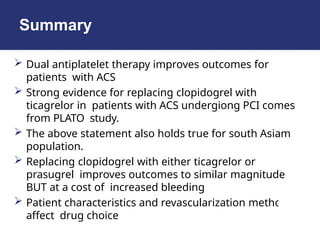 Summary
 Dual antiplatelet therapy improves outcomes for
patients with ACS
 Strong evidence for replacing clopidogrel with
ticagrelor in patients with ACS undergiong PCI comes
from PLATO study.
 The above statement also holds true for south Asiam
population.
 Replacing clopidogrel with either ticagrelor or
prasugrel improves outcomes to similar magnitude
BUT at a cost of increased bleeding
 Patient characteristics and revascularization method
affect drug choice
 