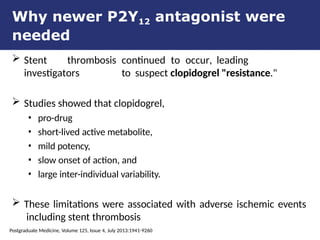 Why newer P2Y12 antagonist were
needed
 Stent thrombosis continued to occur, leading
investigators to suspect clopidogrel "resistance."
 Studies showed that clopidogrel,
• pro-drug
• short-lived active metabolite,
• mild potency,
• slow onset of action, and
• large inter-individual variability.
 These limitations were associated with adverse ischemic events
including stent thrombosis
Postgraduate Medicine, Volume 125, Issue 4, July 2013:1941-9260
 