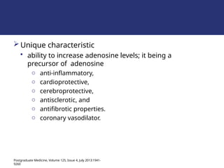 Unique characteristic
• ability to increase adenosine levels; it being a
precursor of adenosine
o anti-inflammatory,
o cardioprotective,
o cerebroprotective,
o antisclerotic, and
o antifibrotic properties.
o coronary vasodilator.
Postgraduate Medicine, Volume 125, Issue 4, July 2013:1941-
9260
 